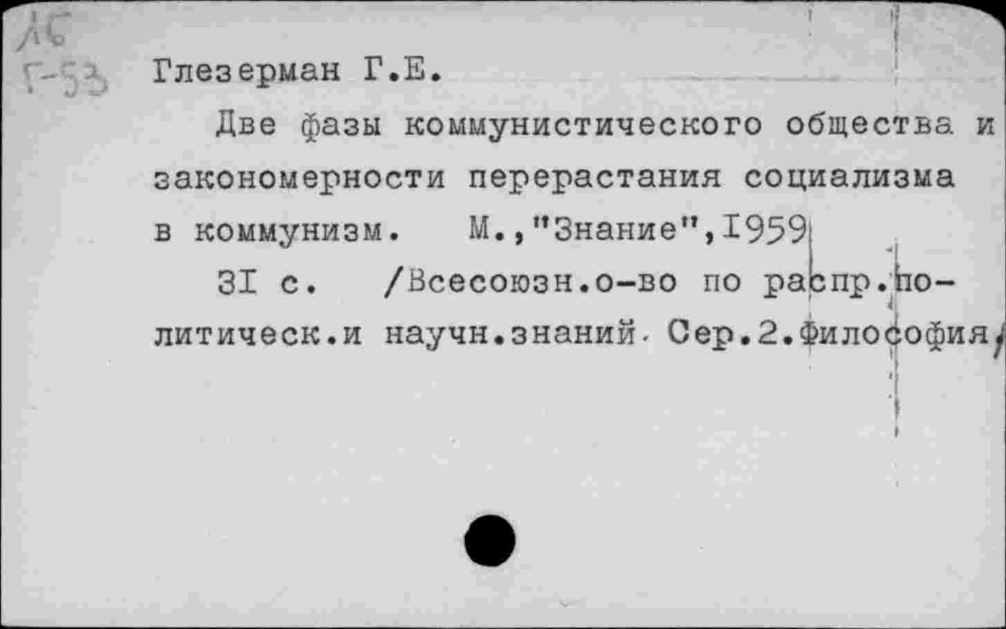 ﻿Глезерман Г.Е.
Две фазы коммунистического общества и закономерности перерастания социализма в коммунизм. М.,"Знание”,1959
31 с. /Всесоюзн.о-во по разпр.1
литическ.и научн.знаний. Сер.2.Философияу
;о-